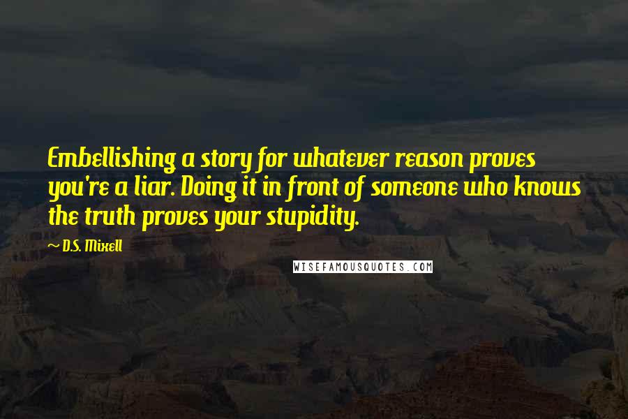 D.S. Mixell Quotes: Embellishing a story for whatever reason proves you're a liar. Doing it in front of someone who knows the truth proves your stupidity.