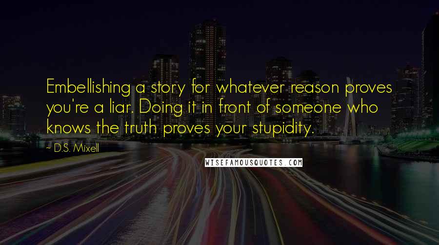 D.S. Mixell Quotes: Embellishing a story for whatever reason proves you're a liar. Doing it in front of someone who knows the truth proves your stupidity.
