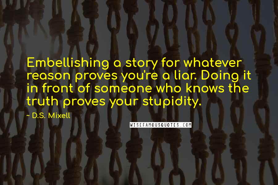 D.S. Mixell Quotes: Embellishing a story for whatever reason proves you're a liar. Doing it in front of someone who knows the truth proves your stupidity.