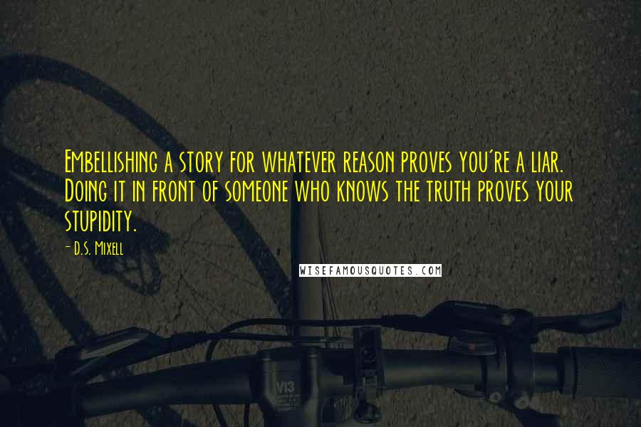 D.S. Mixell Quotes: Embellishing a story for whatever reason proves you're a liar. Doing it in front of someone who knows the truth proves your stupidity.