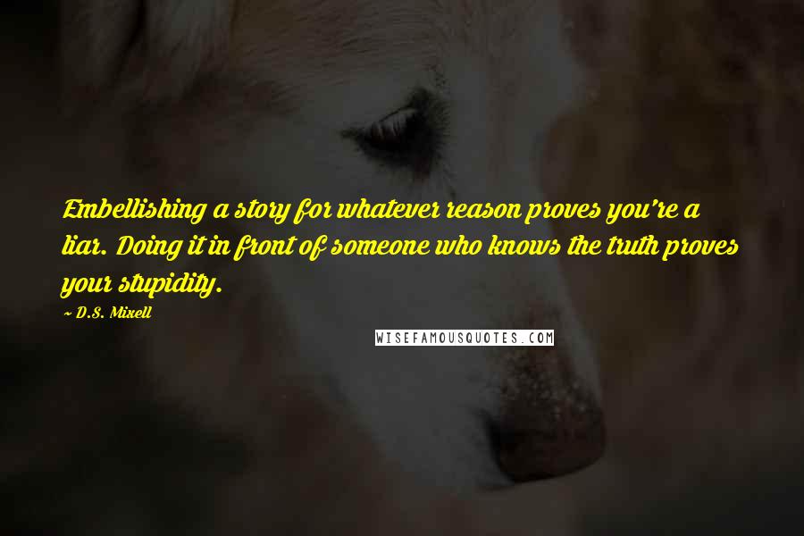 D.S. Mixell Quotes: Embellishing a story for whatever reason proves you're a liar. Doing it in front of someone who knows the truth proves your stupidity.