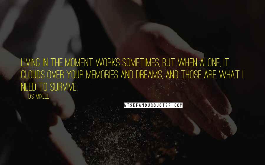 D.S. Mixell Quotes: Living in the moment works sometimes, but when alone, it clouds over your memories and dreams, and those are what I need to survive.