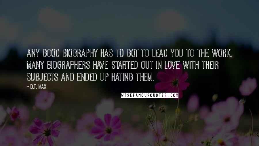 D.T. Max Quotes: Any good biography has to got to lead you to the work. Many biographers have started out in love with their subjects and ended up hating them.