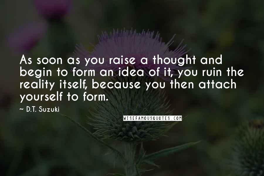 D.T. Suzuki Quotes: As soon as you raise a thought and begin to form an idea of it, you ruin the reality itself, because you then attach yourself to form.