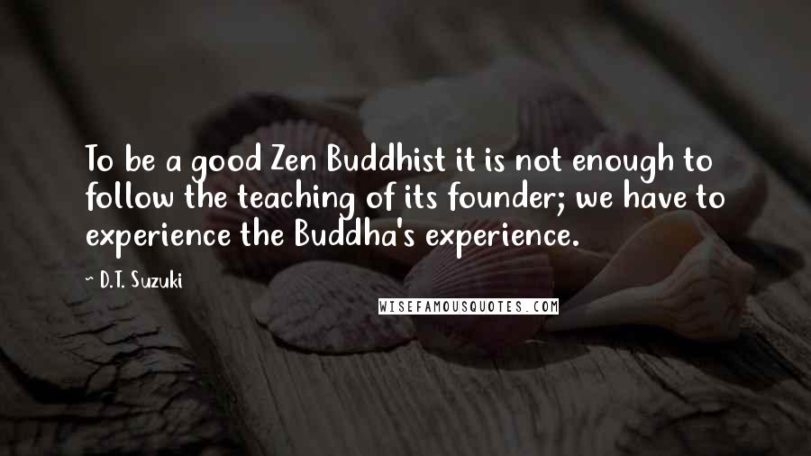 D.T. Suzuki Quotes: To be a good Zen Buddhist it is not enough to follow the teaching of its founder; we have to experience the Buddha's experience.