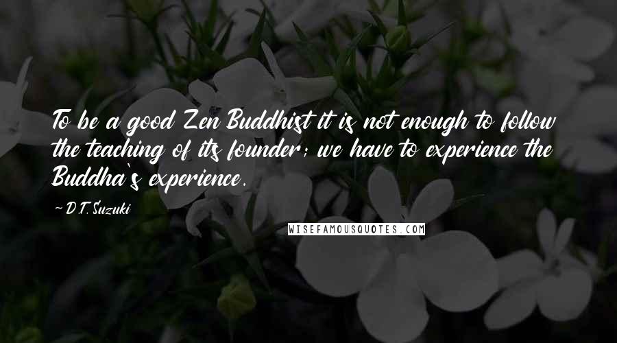 D.T. Suzuki Quotes: To be a good Zen Buddhist it is not enough to follow the teaching of its founder; we have to experience the Buddha's experience.
