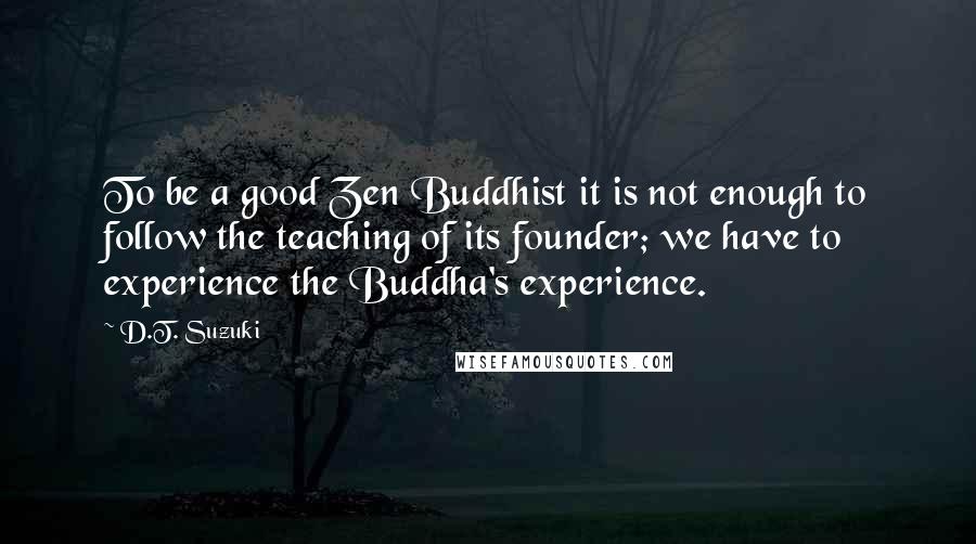 D.T. Suzuki Quotes: To be a good Zen Buddhist it is not enough to follow the teaching of its founder; we have to experience the Buddha's experience.