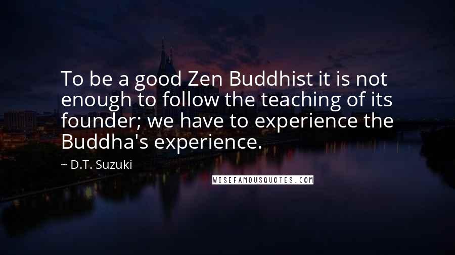 D.T. Suzuki Quotes: To be a good Zen Buddhist it is not enough to follow the teaching of its founder; we have to experience the Buddha's experience.