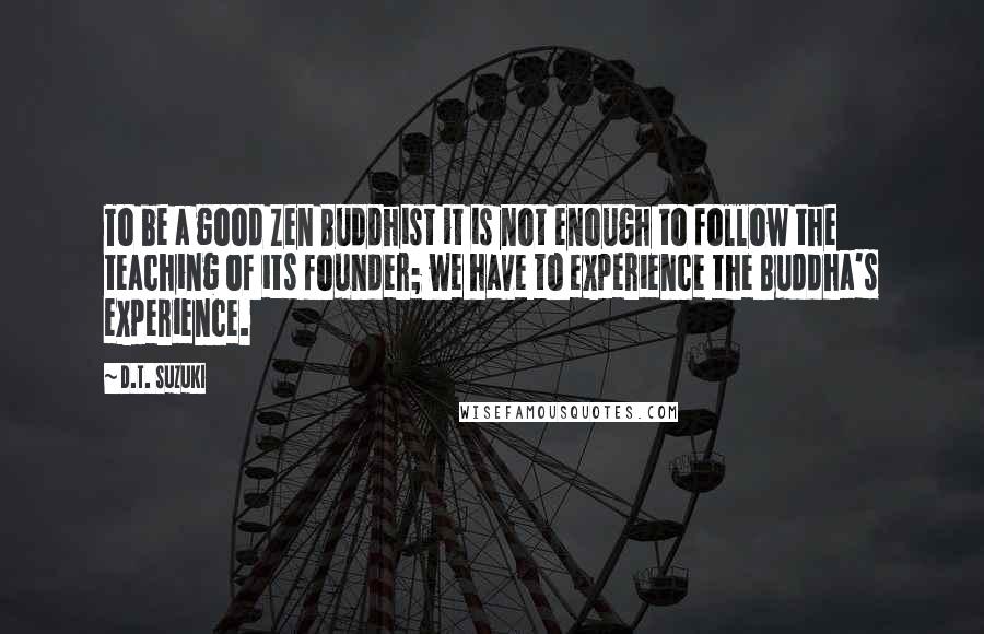 D.T. Suzuki Quotes: To be a good Zen Buddhist it is not enough to follow the teaching of its founder; we have to experience the Buddha's experience.