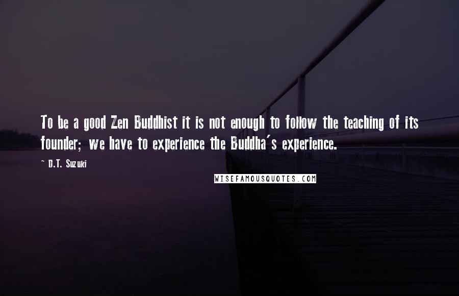 D.T. Suzuki Quotes: To be a good Zen Buddhist it is not enough to follow the teaching of its founder; we have to experience the Buddha's experience.