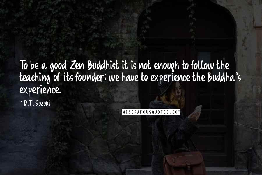 D.T. Suzuki Quotes: To be a good Zen Buddhist it is not enough to follow the teaching of its founder; we have to experience the Buddha's experience.