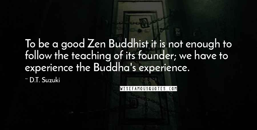 D.T. Suzuki Quotes: To be a good Zen Buddhist it is not enough to follow the teaching of its founder; we have to experience the Buddha's experience.