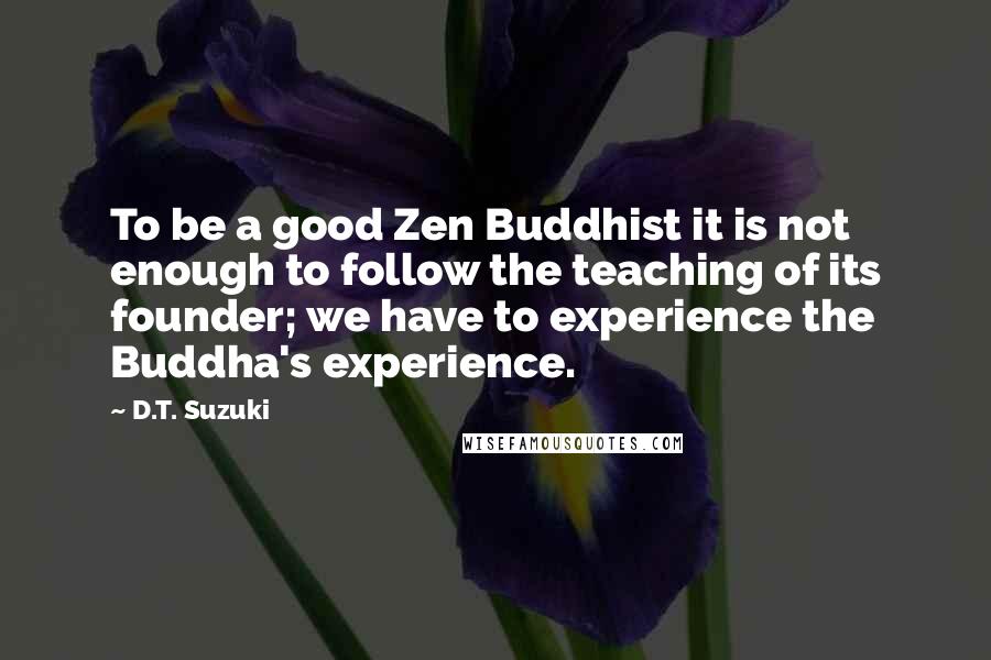 D.T. Suzuki Quotes: To be a good Zen Buddhist it is not enough to follow the teaching of its founder; we have to experience the Buddha's experience.