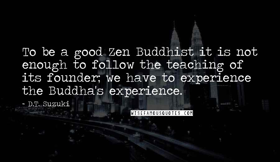 D.T. Suzuki Quotes: To be a good Zen Buddhist it is not enough to follow the teaching of its founder; we have to experience the Buddha's experience.