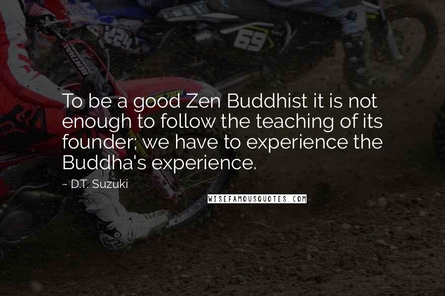 D.T. Suzuki Quotes: To be a good Zen Buddhist it is not enough to follow the teaching of its founder; we have to experience the Buddha's experience.