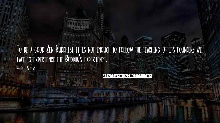 D.T. Suzuki Quotes: To be a good Zen Buddhist it is not enough to follow the teaching of its founder; we have to experience the Buddha's experience.