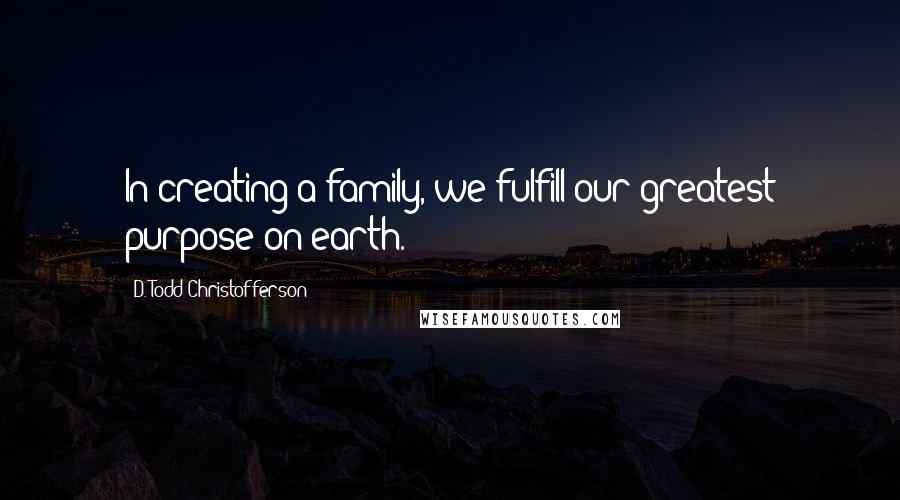 D. Todd Christofferson Quotes: In creating a family, we fulfill our greatest purpose on earth.
