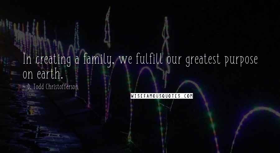 D. Todd Christofferson Quotes: In creating a family, we fulfill our greatest purpose on earth.