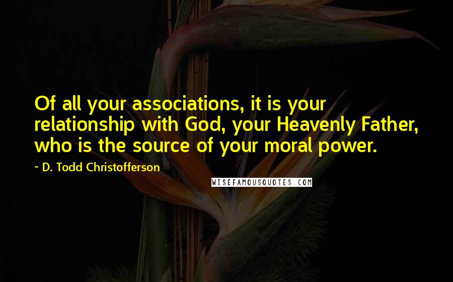 D. Todd Christofferson Quotes: Of all your associations, it is your relationship with God, your Heavenly Father, who is the source of your moral power.