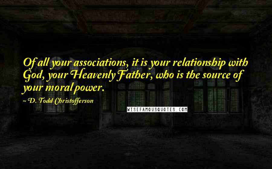 D. Todd Christofferson Quotes: Of all your associations, it is your relationship with God, your Heavenly Father, who is the source of your moral power.