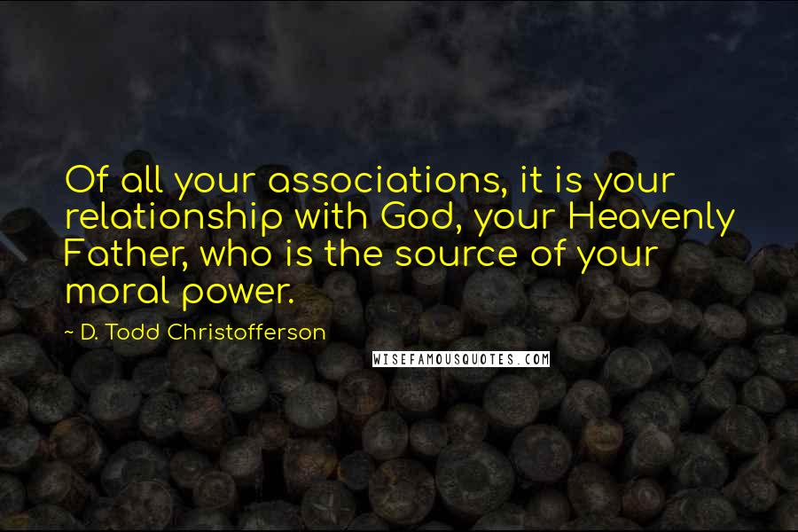 D. Todd Christofferson Quotes: Of all your associations, it is your relationship with God, your Heavenly Father, who is the source of your moral power.