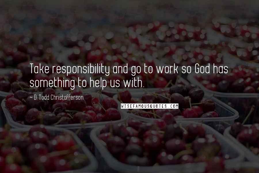 D. Todd Christofferson Quotes: Take responsibility and go to work so God has something to help us with.