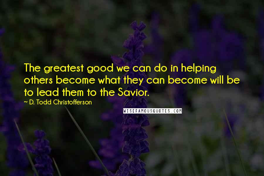 D. Todd Christofferson Quotes: The greatest good we can do in helping others become what they can become will be to lead them to the Savior.