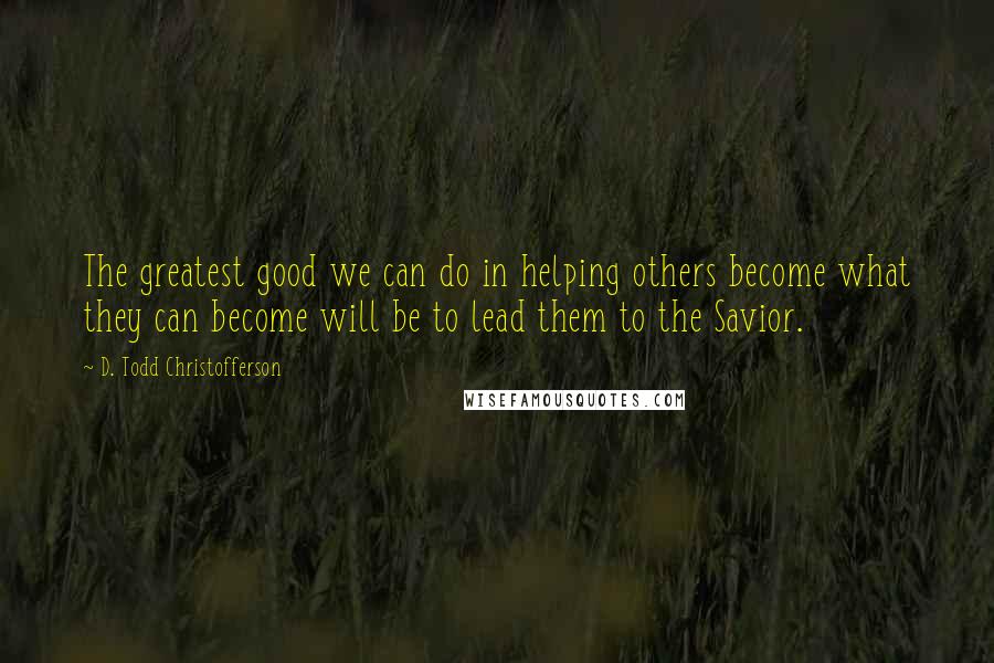 D. Todd Christofferson Quotes: The greatest good we can do in helping others become what they can become will be to lead them to the Savior.