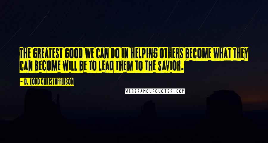 D. Todd Christofferson Quotes: The greatest good we can do in helping others become what they can become will be to lead them to the Savior.