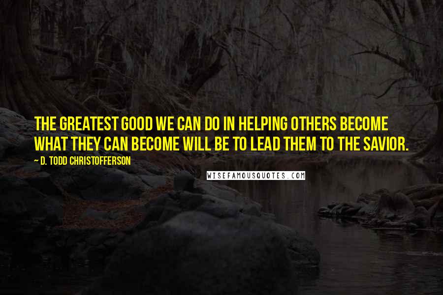 D. Todd Christofferson Quotes: The greatest good we can do in helping others become what they can become will be to lead them to the Savior.