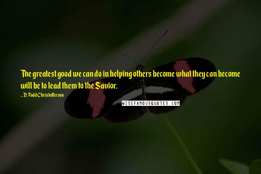 D. Todd Christofferson Quotes: The greatest good we can do in helping others become what they can become will be to lead them to the Savior.