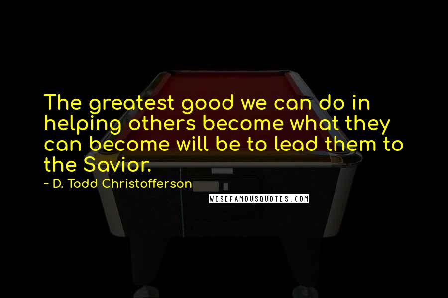 D. Todd Christofferson Quotes: The greatest good we can do in helping others become what they can become will be to lead them to the Savior.