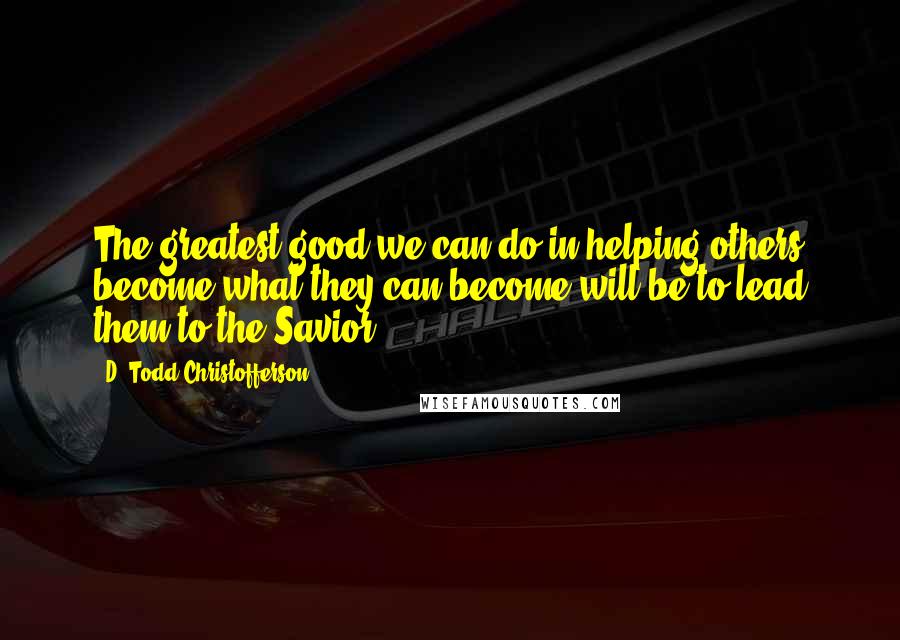 D. Todd Christofferson Quotes: The greatest good we can do in helping others become what they can become will be to lead them to the Savior.