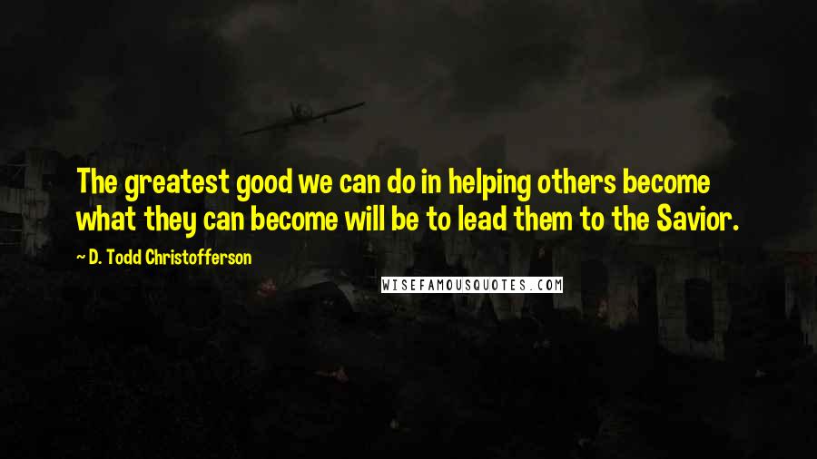 D. Todd Christofferson Quotes: The greatest good we can do in helping others become what they can become will be to lead them to the Savior.