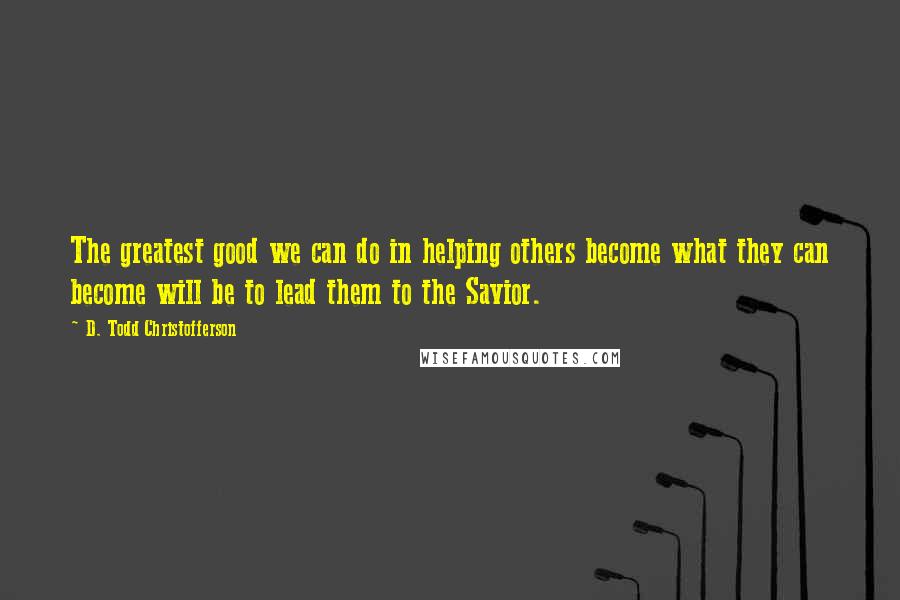 D. Todd Christofferson Quotes: The greatest good we can do in helping others become what they can become will be to lead them to the Savior.