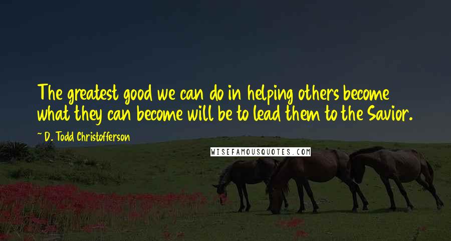 D. Todd Christofferson Quotes: The greatest good we can do in helping others become what they can become will be to lead them to the Savior.