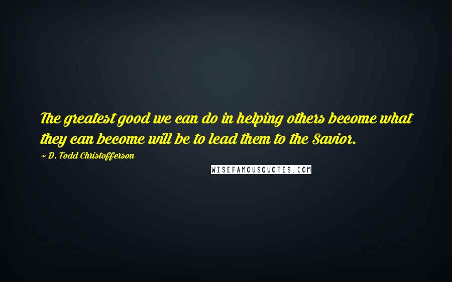 D. Todd Christofferson Quotes: The greatest good we can do in helping others become what they can become will be to lead them to the Savior.