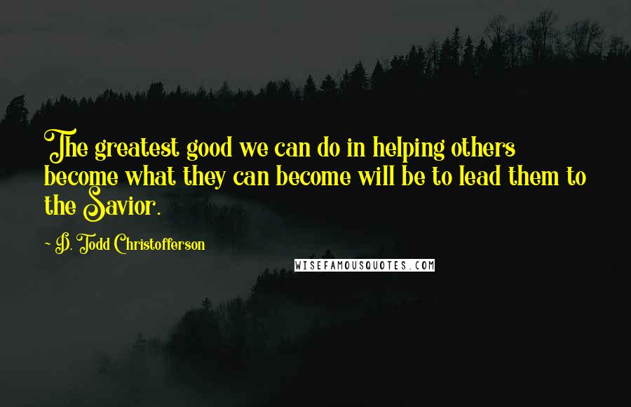 D. Todd Christofferson Quotes: The greatest good we can do in helping others become what they can become will be to lead them to the Savior.
