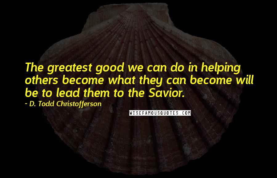 D. Todd Christofferson Quotes: The greatest good we can do in helping others become what they can become will be to lead them to the Savior.