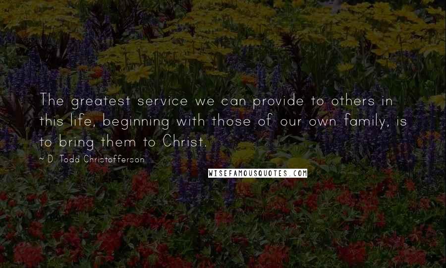 D. Todd Christofferson Quotes: The greatest service we can provide to others in this life, beginning with those of our own family, is to bring them to Christ.
