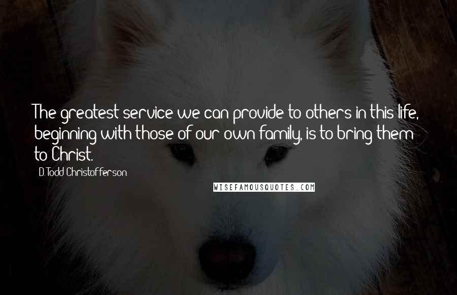 D. Todd Christofferson Quotes: The greatest service we can provide to others in this life, beginning with those of our own family, is to bring them to Christ.