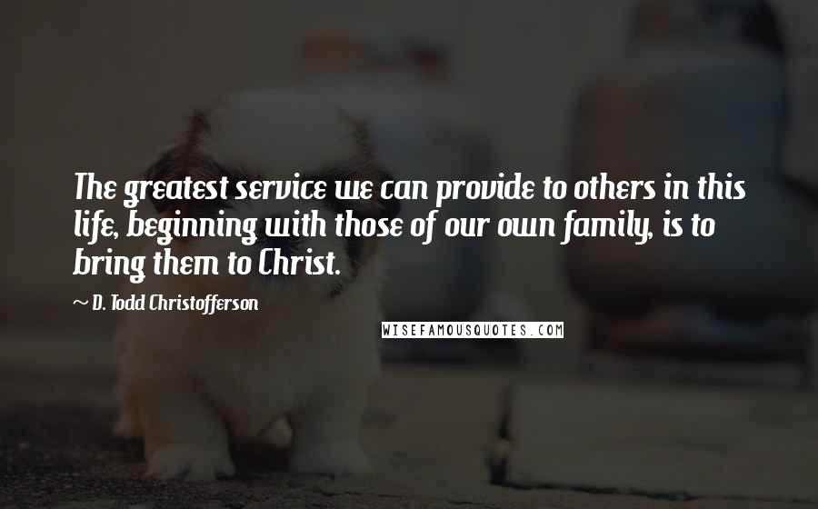 D. Todd Christofferson Quotes: The greatest service we can provide to others in this life, beginning with those of our own family, is to bring them to Christ.