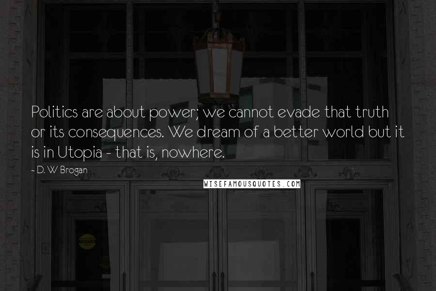 D. W Brogan Quotes: Politics are about power; we cannot evade that truth or its consequences. We dream of a better world but it is in Utopia - that is, nowhere.