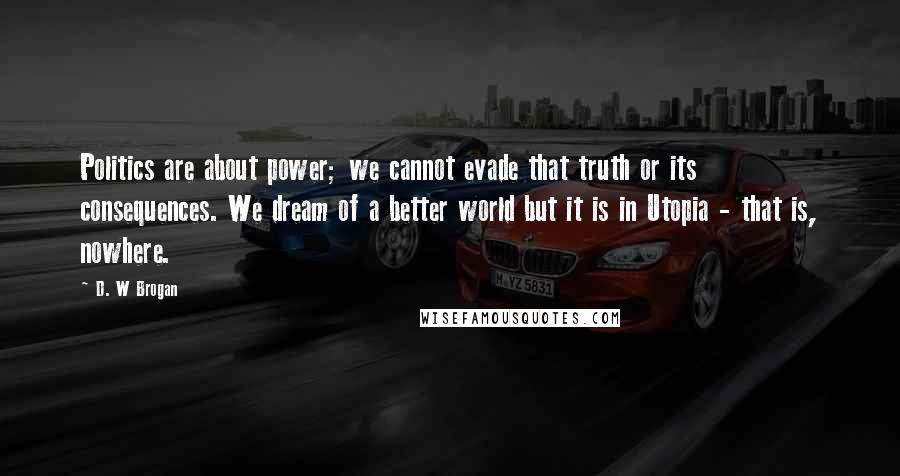 D. W Brogan Quotes: Politics are about power; we cannot evade that truth or its consequences. We dream of a better world but it is in Utopia - that is, nowhere.
