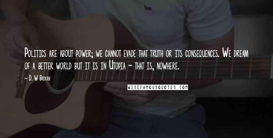 D. W Brogan Quotes: Politics are about power; we cannot evade that truth or its consequences. We dream of a better world but it is in Utopia - that is, nowhere.