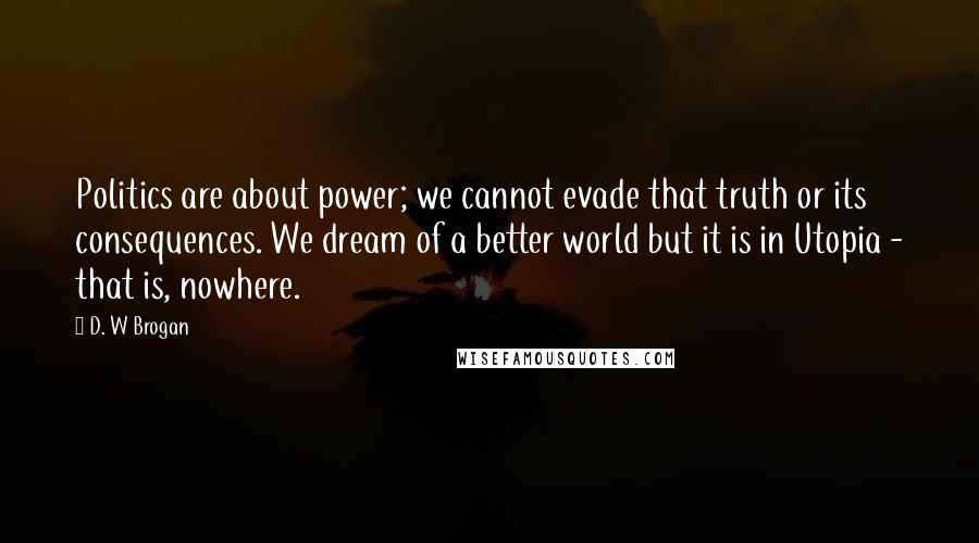 D. W Brogan Quotes: Politics are about power; we cannot evade that truth or its consequences. We dream of a better world but it is in Utopia - that is, nowhere.