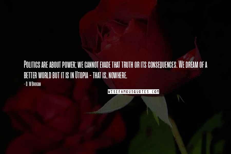 D. W Brogan Quotes: Politics are about power; we cannot evade that truth or its consequences. We dream of a better world but it is in Utopia - that is, nowhere.