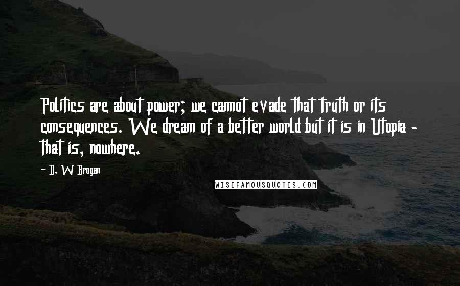 D. W Brogan Quotes: Politics are about power; we cannot evade that truth or its consequences. We dream of a better world but it is in Utopia - that is, nowhere.