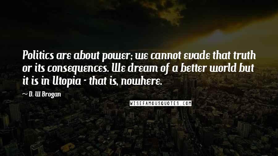 D. W Brogan Quotes: Politics are about power; we cannot evade that truth or its consequences. We dream of a better world but it is in Utopia - that is, nowhere.