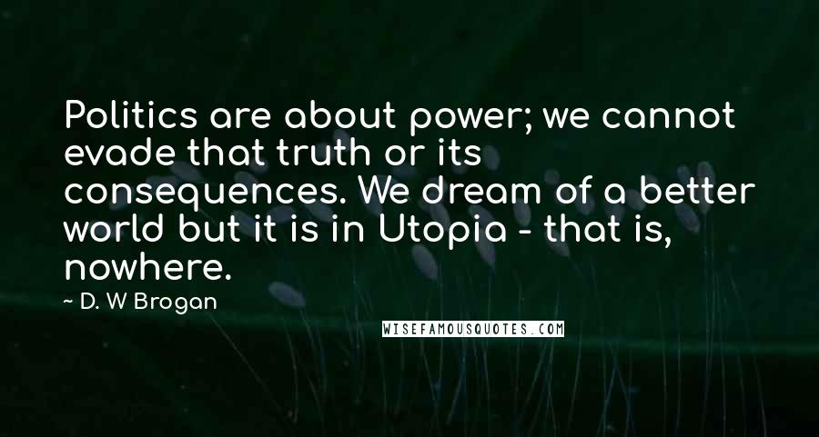 D. W Brogan Quotes: Politics are about power; we cannot evade that truth or its consequences. We dream of a better world but it is in Utopia - that is, nowhere.